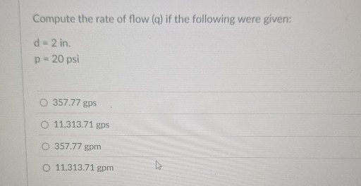 Compute the rate of flow (q) if the following were given:

    d=2 in . 
        
        p=20 psi

357.77 gps
11,313.71 gps
357.77 gpm
11,313.71 gpm