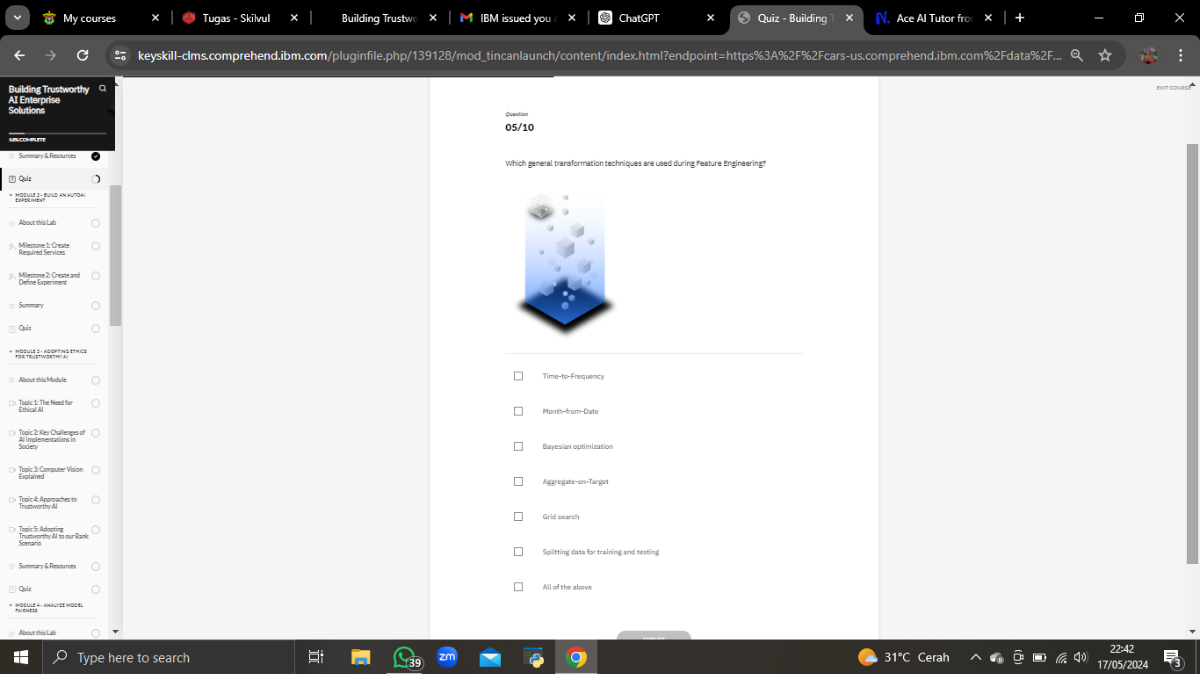 My courses
Tugas - Skitvul
Building Trustwe
ChatGPT
Quiz - Building
N. Ace Al Tutor fro:
keyskill-clms.comprehend.ibm.com/pluginfile.php/139128/modtincanlaunch/content/index.html?endpoint=https%3A%2F%2Fcars-us.comprehend.ibm.com%2Fdata%2F...
BulldingThustworthy a
ArEntarpise
Solution
?mant
Summary 5 Relources
[1] Quir
Abouttiblab
Miestone 1: Create
Required Services
4. Mienone Z-Create and
Defre Experiment
Sammar
(1) Quiz
- mosus z asor+we thmies
About his Motule
Tooic 1 : The Need for
Ebial A
Tooic 2 KerChaleres
Alimolementations in
Topic 3 Computer Vion
Explained
Topic 4-Aporrachesto
Topic &-Aporta
Trustworthy A I
Diteric
Tepics-Adoptire
Tructwor
5 onenario
- Sammar 6 Rnsources:
Qui:
motult
natsuts
About thialu
Type here to search
439
2 m
Puntion
05 / 10
Which general transformation techniques are used during reature Engineering?
Time-to-Frequency

Mont-from-Date

Bayesian optimization

Aggregate-en-Target

Orid search

Spitting data for training and testing

Nll of the above
?.
ρ
Type here to search