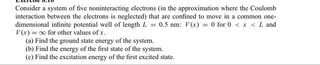 Consider a system of five noninteracting electrons (in the approximation where the Coulomb interaction between the electrons is neglected) that are confined to move in a common onedimensional infinite potential well of length L=0.5  nm: V(x)=0 for 0<x<L and V(x)=∞ for other values of x.
(a) Find the ground state energy of the system.
(b) Find the energy of the first state of the system.
(c) Find the excitation energy of the first excited state.