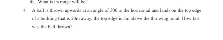 iii. What is its range will be?
4. A ball is thrown upwards at an angle of 300 to the horizontal and lands on the top edge of a building that is 20 m away, the top edge is 5 m above the throwing point. How fast was the ball thrown?