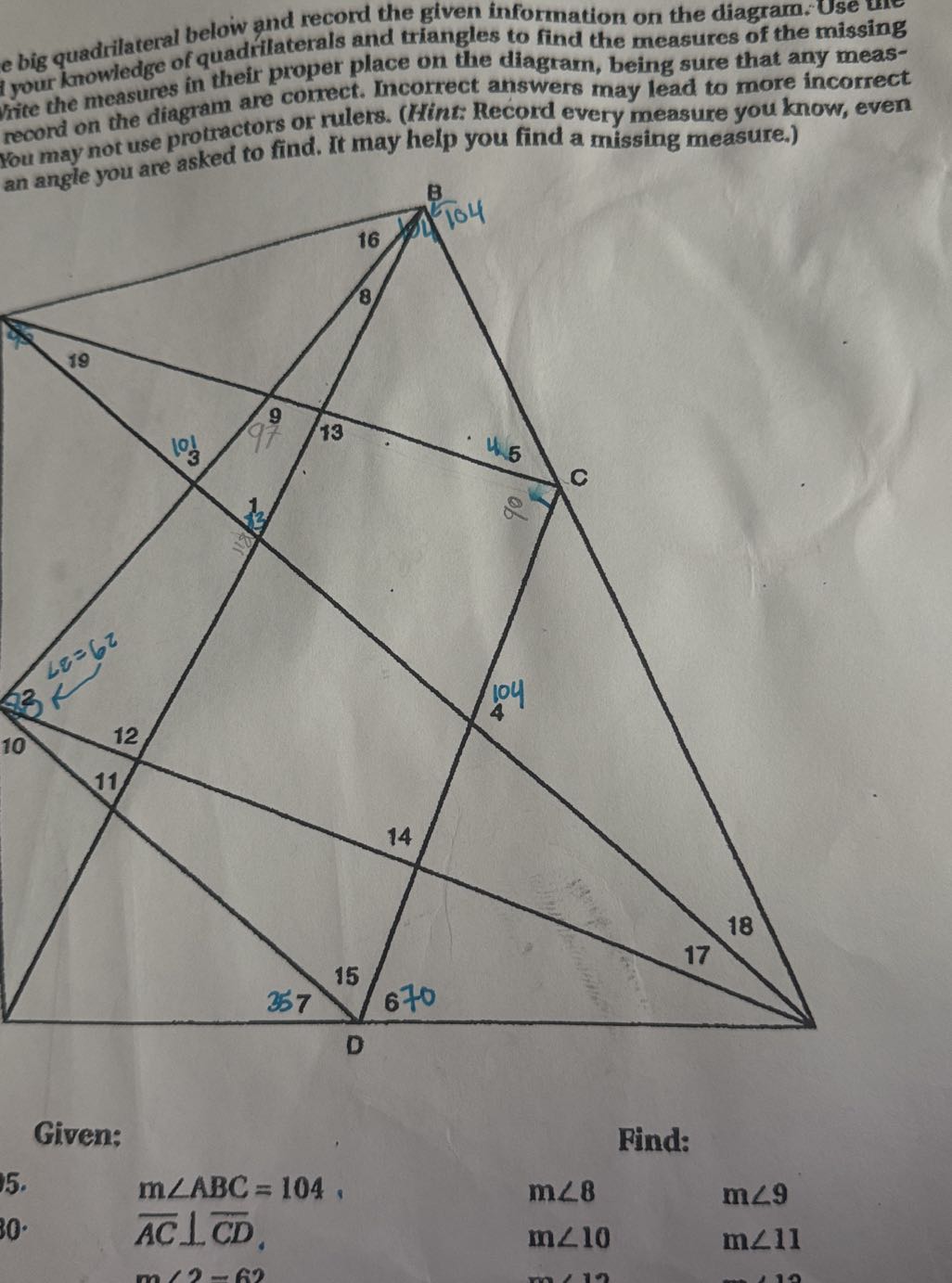 e big quadrilateral below and record the given information on the diagram. Use I your knowledge of quadriaterals and triangles to find the measures of the missing rite the measures in their proper place on the diagram, being sure that any measrecord on the diagram are comect. Incorrect answers may lead to more incorrect You may not use protractors or rulers. (Hint: Record every measure you know, even an angle you are asked to find. It may help you find a missing measure.)

Given:
Find:
15.

30 .
m∠ A B C=104.
m∠ 8
m ∠ 9
A C⊥ C D.
m∠ 10
m ∠ 11