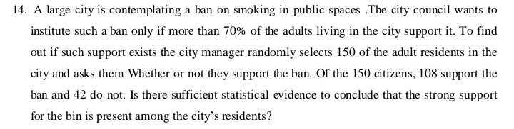 14. A large city is contemplating a ban on smoking in public spaces .The city council wants to institute such a ban only if more than 70% of the adults living in the city support it. To find out if such support exists the city manager randomly selects 150 of the adult residents in the city and asks them Whether or not they support the ban. Of the 150 citizens, 108 support the ban and 42 do not. Is there sufficient statistical evidence to conclude that the strong support for the bin is present among the city's residents?