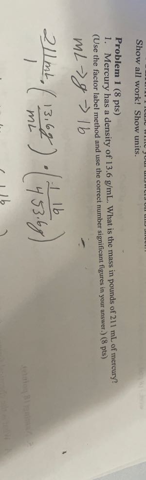 Show all work! Show units.
Problem 1 (8 pts)
1. Mercury has a density of 13.6  g / mL. What is the mass in pounds of 211 mL of mercury?
(Use the factor label method and use the correct number significant figures in your answer.) ( 8 pts )
mL→ g →|b

    (211  mL)/(1)·((13.6  g)/( mL)) ·((11  b)/(453.6  g))
