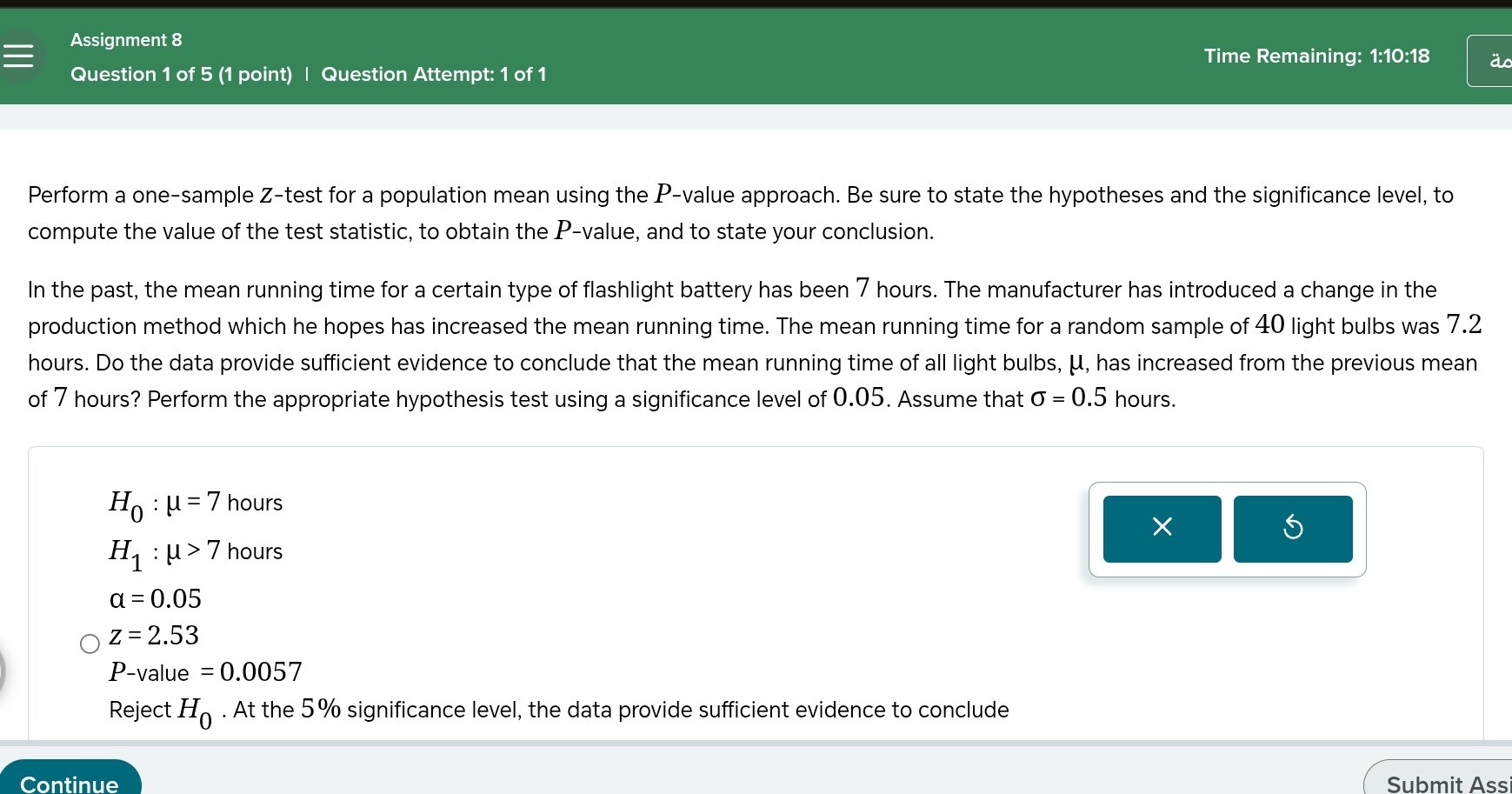 Assignment 8
Time Remaining: 1:10:18
Question 1 of 5 (1 point) | Question Attempt: 1 of 1

Perform a one-sample Z-test for a population mean using the P-value approach. Be sure to state the hypotheses and the significance level, to compute the value of the test statistic, to obtain the P-value, and to state your conclusion.

In the past, the mean running time for a certain type of flashlight battery has been 7 hours. The manufacturer has introduced a change in the production method which he hopes has increased the mean running time. The mean running time for a random sample of 40 light bulbs was 7.2 hours. Do the data provide sufficient evidence to conclude that the mean running time of all light bulbs, μ, has increased from the previous mean of 7 hours? Perform the appropriate hypothesis test using a significance level of 0.05 . Assume that σ=0.5 hours.
H0: μ=7 hours
H1: μ>7 hours
α=0.05
Z=2.53
P-value =0.0057
Reject H0. At the 5 % significance level, the data provide sufficient evidence to conclude
Continue
Submit Ass
