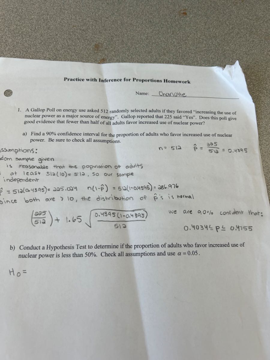 Practice with Inference for Proportions Homework

Name: 
1. A Gallop Poll on energy use asked 512 randomly selected adults if they favored "increasing the use of nuclear power as a major source of energy". Gallop reported that 225 said "Yes". Does this poll give good evidence that fewer than half of all adults favor increased use of nuclear power?
a) Find a 90 % confidence interval for the proportion of adults who favor increased use of nuclear power. Be sure to check all assumptions.
ssumptions:

    n=512   p̂=(205)/(512)=0.4395

dom sample given
is reasonable that the population of adults
at least 512(10)=512, so our sample
independent

    p̂=512(0.4395)=225.024    n(1-p̂)=512(1-0.4395)=286.976

since both are >10, the distribution of p̂ is is normal

    ((225)/(512))+1.65 √((0.4395(1-0.4395))/(512))

we are 90 % confident that:
0.4034 ≤ P ≤ 0.4755
b) Conduct a Hypothesis Test to determine if the proportion of adults who favor increased use of nuclear power is less than 50 %. Check all assumptions and use α=0.05.
H0=