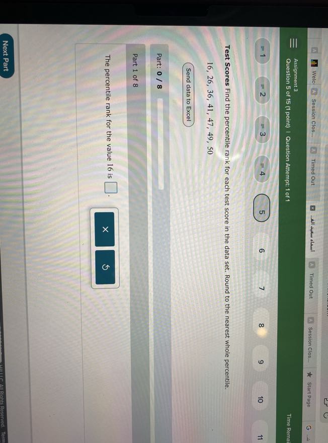 Welc
Session Clos...
Timed Out
????? ???? ????.
Timed Out
Session Clos...
Start Page
Assignment 3
Question 5 of 15 (1 point) | Question Attempt: 1 of 1
Time Rema!

Test Scores Find the percentile rank for each test score in the data set. Round to the nearest whole percentile.

    16,26,36,41,47,49,50

Send data to Excel

Part: 0 / 8

Part 1 of 8

The percentile rank for the value 16 is □ .
Next Part