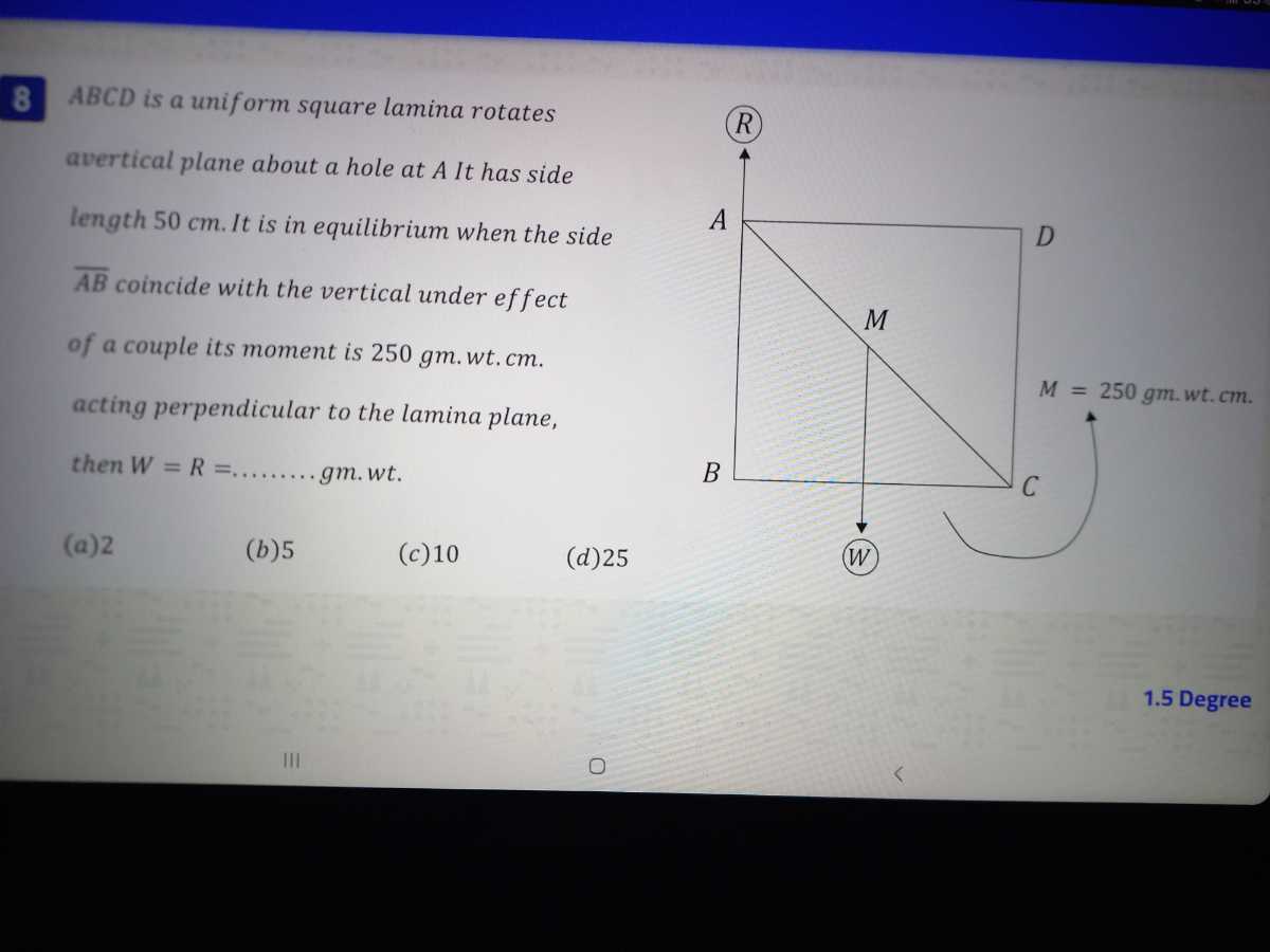 8 . A B C D is a uniform square lamina rotates
avertical plane about a hole at A It has side length 50 cm . It is in equilibrium when the side
A B coincide with the vertical under effect of a couple its moment is 250 gm . wt . cm. acting perpendicular to the lamina plane, then W=R=……… g m . w t.
(a) 2
(b) 5
(c) 10
(d) 25
1.5 Degree