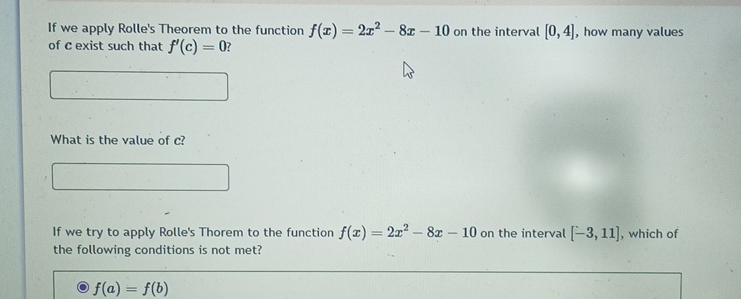 If we apply Rolle's Theorem to the function f(x)=2 x^2-8 x-10 on the interval [0,4], how many values of c exist such that f^'(c)=0 ?
□

What is the value of c ?
□

If we try to apply Rolle's Thorem to the function f(x)=2 x^2-8 x-10 on the interval [-3,11], which of the following conditions is not met?
- f(a)=f(b)