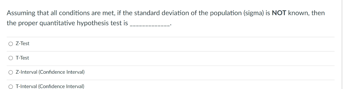 Assuming that all conditions are met, if the standard deviation of the population (sigma) is NOT known, then the proper quantitative hypothesis test is 
Z-Test
T-Test
Z-Interval (Confidence Interval)
T-Interval (Confidence Interval)