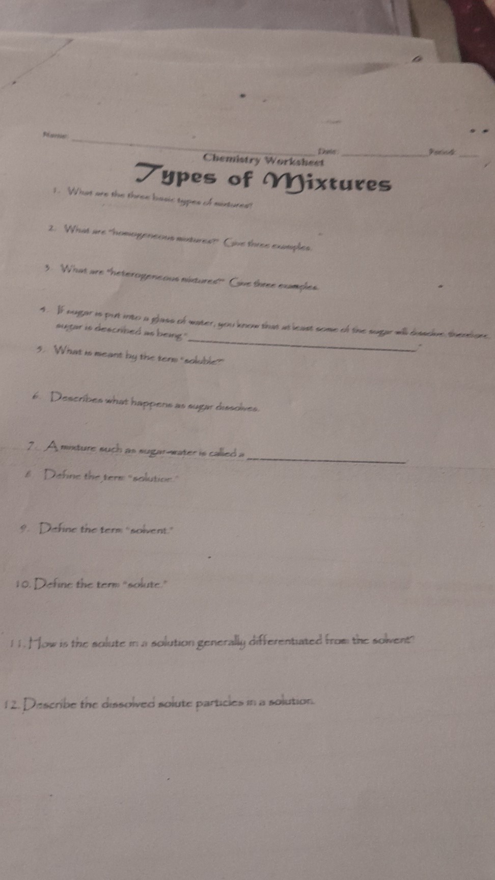 Asapie:  Triete:
Chemistry Worksheet
 5 and 
1. What we the throe havel, teppece of meterent?

7 ypes of Mixtures
3. What me theterogeneous milturest Gove shree exumple. aregar is deeconised as berig".

1. What no meant by the tern "collilie" -

6. Describes what happene as auger dienolves.
7. A moxture such as sugur-water is called 
6 Define the term enlution.
9. Define the tern "solvent:"
10. Define the term "solute"
11. How sis the scilute min solution generally differentaated from the soment?
12. Describe the dissolved solute particles in a solution.