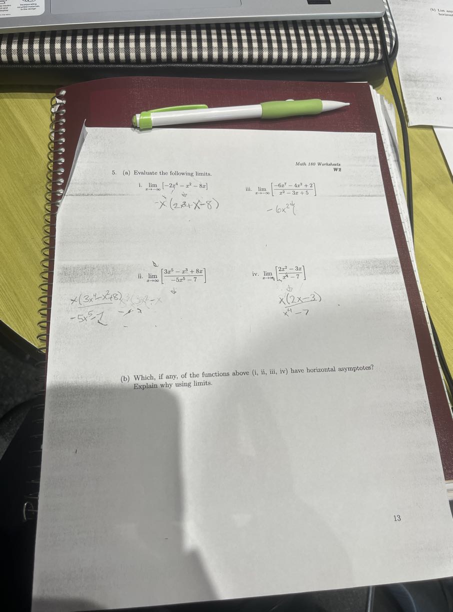 Math 180 Worksheets
5. (a) Evaluate the following limits.

W2
i. limx →-∞   [-2 x^4-x^2-8 x] 
 -     x(2 x^3+x^2-8)
iii. limx →-∞[(-6 x^7-4 x^2+2)/(x^2-3 x+5)]
-6 x^2 t
ii. limx →∞[(3 x^5-x^3+8 x)/(-5 x^5-7)]
iv. limx →∞[(2 x^2-3 x)/(x^4-7)]
x(3 x^4-x^2+8)
-5 x^5-1

    (1)/(x(2 x-3))

(b) Which, if any, of the functions above (i, ii, iii, iv) have horizontal asymptotes? Explain why using limits.

13
