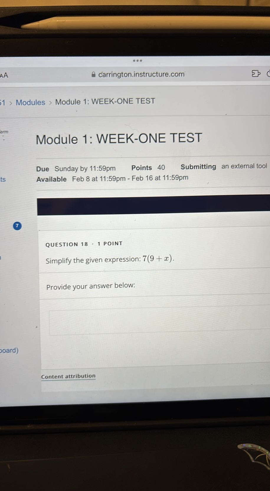 carrington.instructure.com

1 > Modules > Module 1: WEEK-ONE TEST
erm

Module 1: WEEK-ONE TEST

Due Sunday by 11: 59 pm Points 40 Submitting an external tool
Available Feb 8 at 11:59pm - Feb 16 at 11:59pm
7

QUESTION 18 - 1 POINT
Simplify the given expression: 7(9+x).

Provide your answer below:

Content attribution