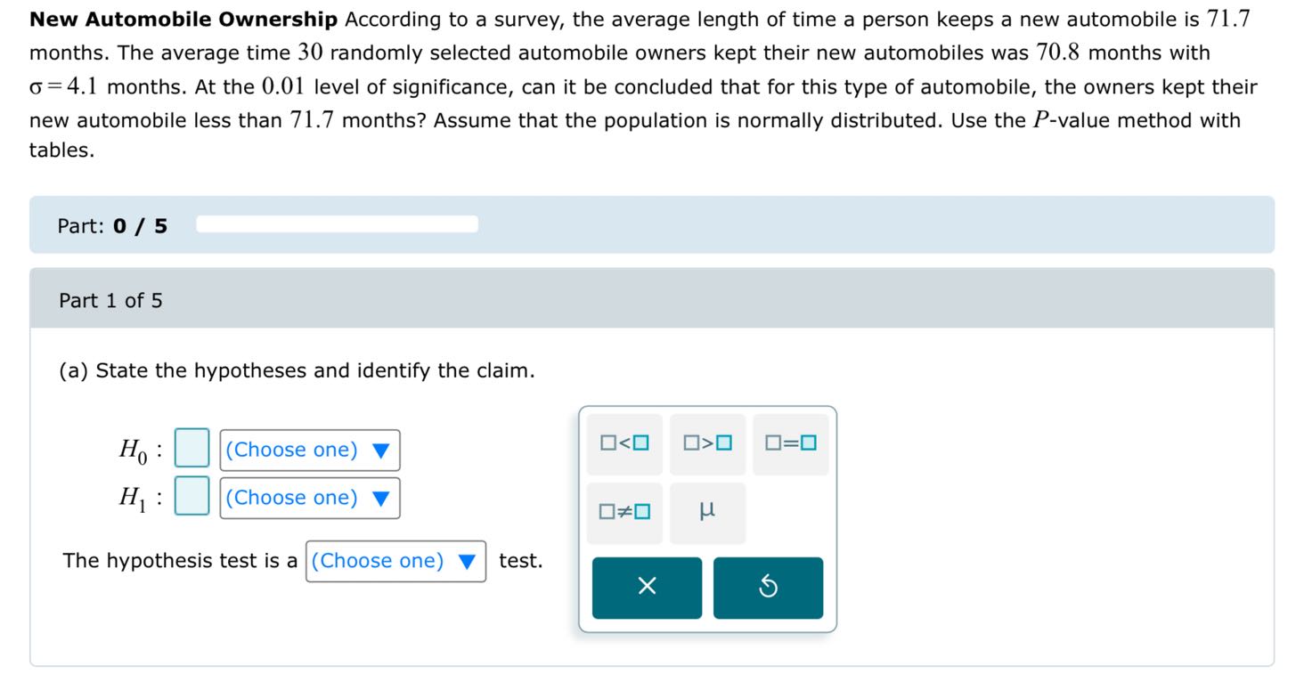 New Automobile Ownership According to a survey, the average length of time a person keeps a new automobile is 71.7 months. The average time 30 randomly selected automobile owners kept their new automobiles was 70.8 months with ( sigma=4.1 ) months. At the 0.01 level of significance, can it be concluded that for this type of automobile, the owners kept their new automobile less than 71.7 months? Assume that the population is normally distributed. Use the ( P )-value method with tables.

Part: 0 / 5

Part 1 of 5
(a) State the hypotheses and identify the claim.
[
eginarrayl
H0: square(	ext  Choose one  
abla H1: square(	ext  Choose one  
abla
endarray
]

The hypothesis test is a ( square ) (Choose one) test.
