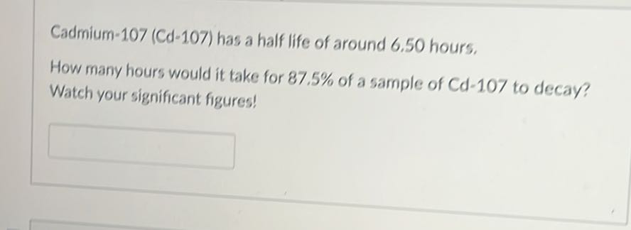Cadmium-107 (Cd-107) has a half life of around 6.50 hours,
How many hours would it take for 87.5 % of a sample of Cd-107 to decay? Watch your significant figures!
□