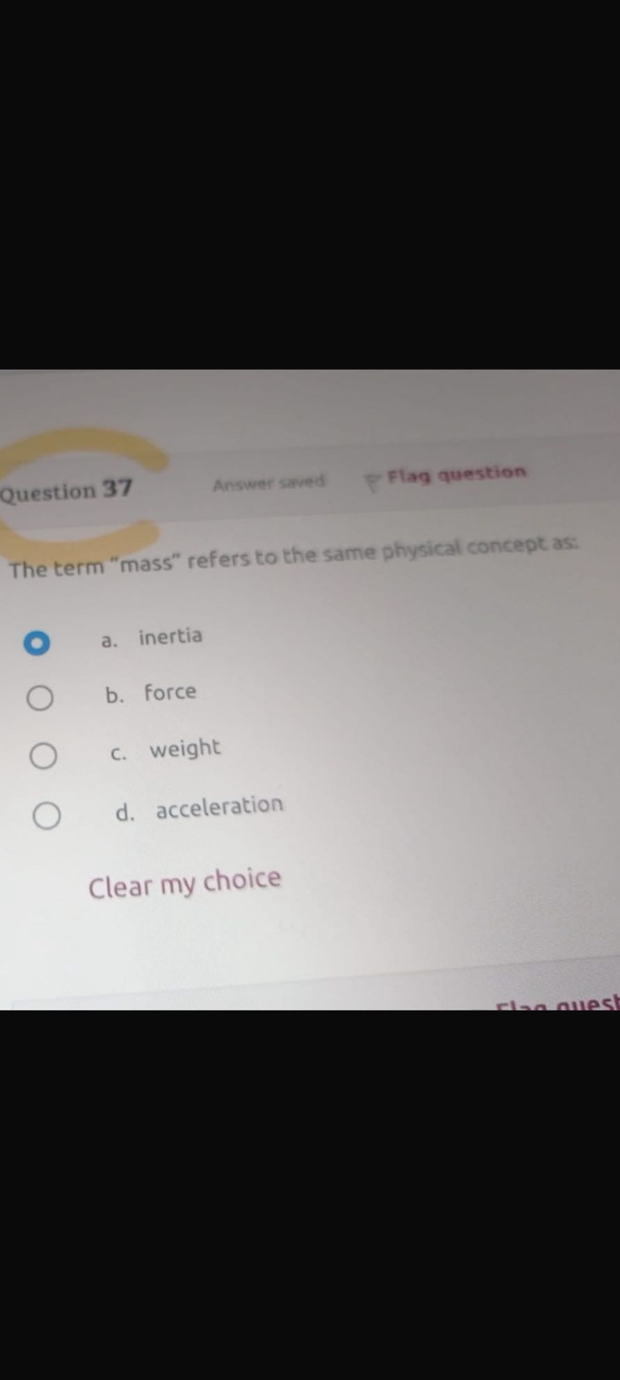 Question 37
Answer saved
Flag question

The term "mass" refers to the same physical concept as:
- a. inertia
b. force
c. weight
d. acceleration

Clear my choice