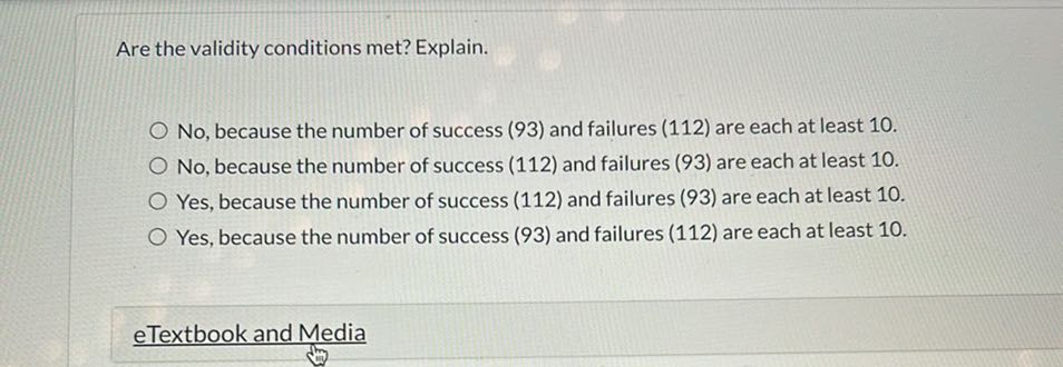 Are the validity conditions met? Explain.
No, because the number of success (93) and failures (112) are each at least 10.
No, because the number of success (112) and failures (93) are each at least 10.
Yes, because the number of success (112) and failures (93) are each at least 10.
Yes, because the number of success (93) and failures (112) are each at least 10.
eTextbook and Media
