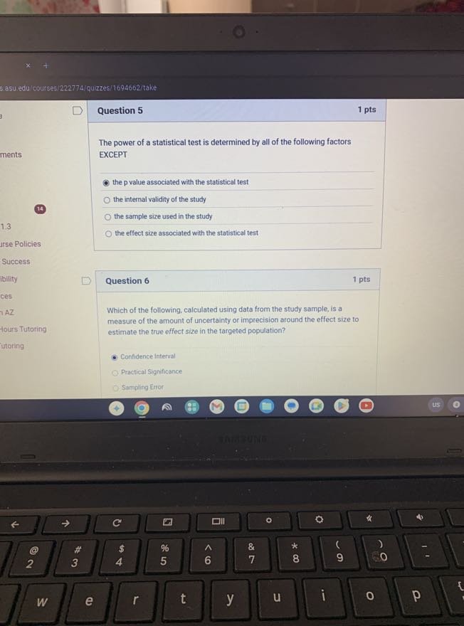s.asu edu courses 1222774 /quizzes/1694602/take

Question 5
1 pts

The power of a statistical test is determined by all of the following factors EXCEPT
the p value associated with the statistical test
the internal validity of the study
the sample size used in the study
1.3
the effect size associated with the statistical test
urse Policies
Success
ibility
Question 6
1 pts
ces
AZ

Which of the following, calculated using data from the study sample, is a
Hours Tutoring measure of the amount of uncertainty or imprecision around the effect size to estimate the true effect size in the targeted population?
utoring
Confidence Interval
Practical Significance
Sampling Error