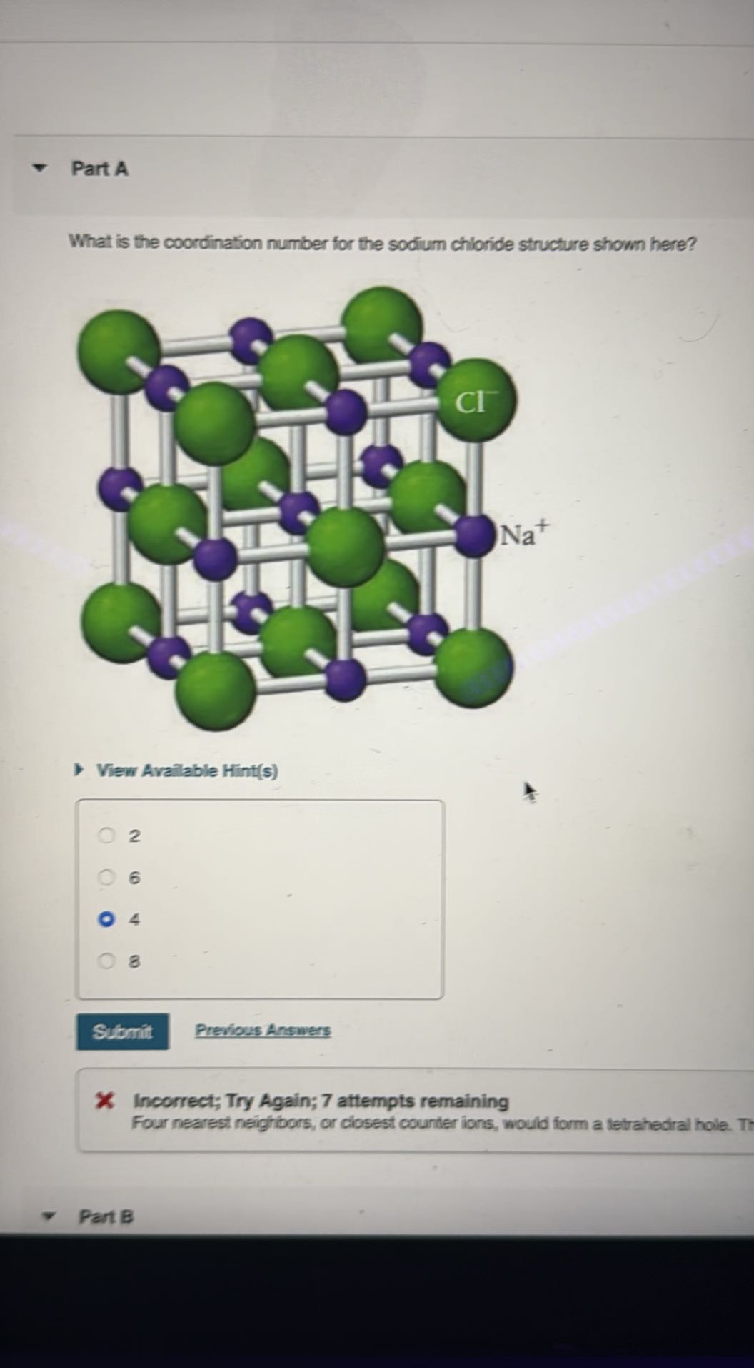 Part A

What is the coordination number for the sodium chloride structure shown here?

View Avalable Hint(s)
2
6
4
8
Submit
Previous Answers
X Incorrect; Try Again; 7 attempts remaining
Four nearest neighbors, or closest counter ions, would form a tetrahedral hole. Tt
Part B