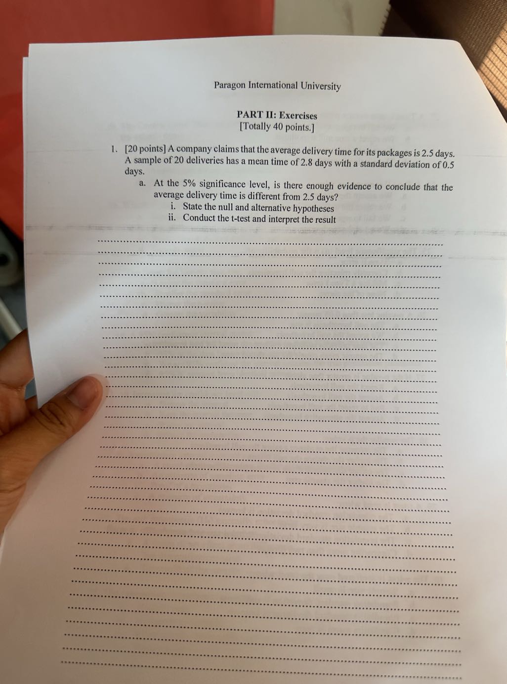 Paragon International University

PART II: Exercises
[Totally 40 points.]
1. [20 points ] A company claims that the average delivery time for its packages is 2.5 days. A sample of 20 deliveries has a mean time of 2.8 days with a standard deviation of 0.5 days.
a. At the 5 % significance level, is there enough evidence to conclude that the average delivery time is different from 2.5 days?
i. State the null and alternative hypotheses
ii. Conduct the t-test and interpret the result