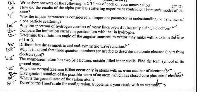 Write short answers of the following in 2-3 lines of each on your answer sheet.
(2*12) How did the results of the alpha particle scattering experiment contradict Thomson's model of the atom?
ii. Why the impact parameter is considered an important parameter in understanding the dynamics of alpha particle scattering?
Lii. Why the spectrum of hydrogen consists of many lines even if it has only a single electron? Compare the ionization energy in positronium with that in hydrogen.
Determine the minimum angle of the angular momentum vector may make with z-axis in the case of l=3.
Differentiate the symmetric and anti-symmetric wave function.
Why is it natural that three quantum numbers are needed to describe an atomic electron (apart from electron spin)?
The magnesium atom has two 3s electrons outside filled inner shells. Find the term symbol of its ground state.
¡x. Why does normal Zeeman Effect occur only in atoms with an even number of electrons?
Give spectral notation of the possible states of an atom, which has closed core plus one d-electron? What is the ground state of the carbon atom?
Describe the Hund's rule for configuration. Supplement your result with an example.