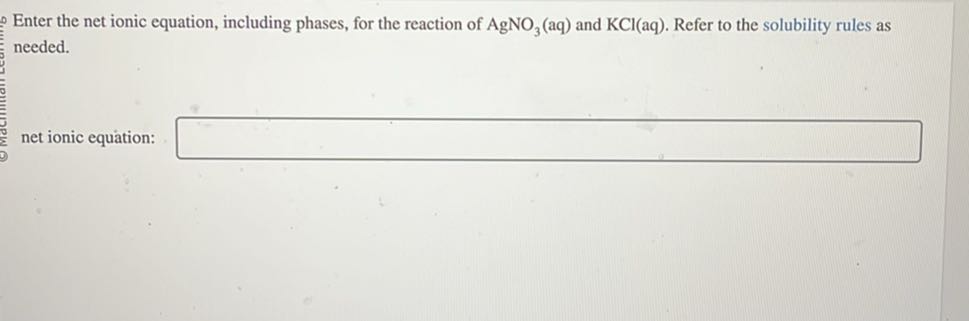 Enter the net ionic equation, including phases, for the reaction of AgNO3(aq) and KCl(aq). Refer to the solubility rules as needed.
net ionic equation: □