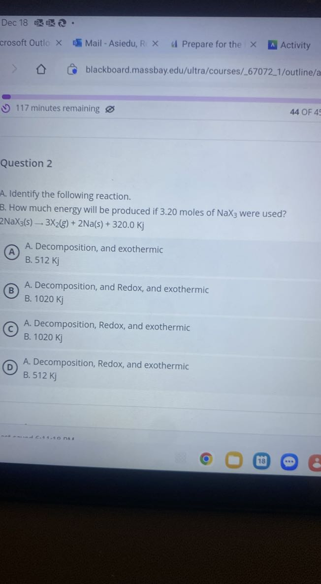 Dec 18 ? ? •
crosoft Outio × Mail - Asiedu, R × I Prepare for the
^ Activity
- 117 minutes remaining
44 OF 4

Question 2
A. Identify the following reaction.
B. How much energy will be produced if 3.20 moles of NaX3 were used?

    2 NaX3(s)-3 X2(g)+2 Na(s)+320.0 Kj

(A)
A. Decomposition, and exothermic
B. 512 Kj
(B)
A. Decomposition, and Redox, and exothermic
B. 1020 Kj
(c)
A. Decomposition, Redox, and exothermic
B. 1020 Kj
(D)
A. Decomposition, Redox, and exothermic
B. 512 Kj