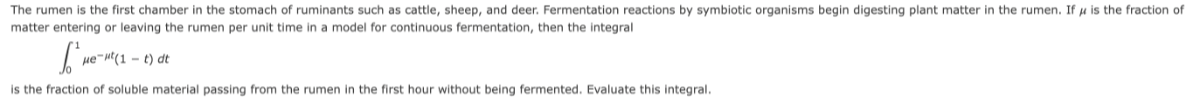 The rumen is the first chamber in the stomach of ruminants such as cattle, sheep, and deer. Fermentation reactions by symbiotic organisms begin digesting plant matter in the rumen. If μ is the fraction of matter entering or leaving the rumen per unit time in a model for continuous fermentation, then the integral

    ∫0^1μ e^-μ t(1-t) d t

is the fraction of soluble material passing from the rumen in the first hour without being fermented. Evaluate this integral.
