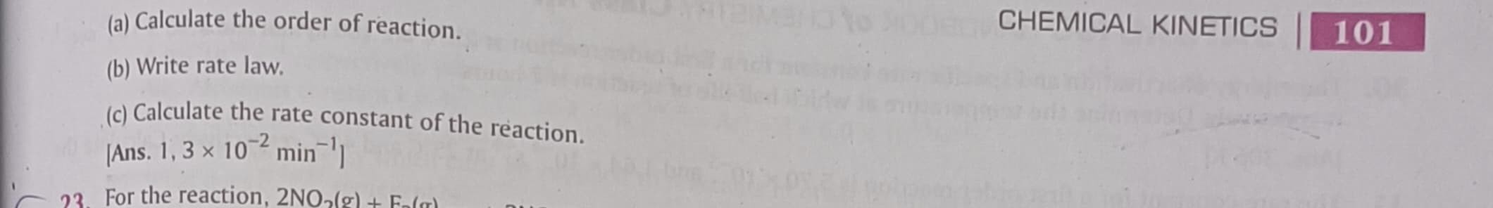 (a) Calculate the order of reaction.
CHEMICAL KINETICS
101
(b) Write rate law.
(c) Calculate the rate constant of the reaction.
[Ans. 1, 3 × 10^-2 min^-1 ]