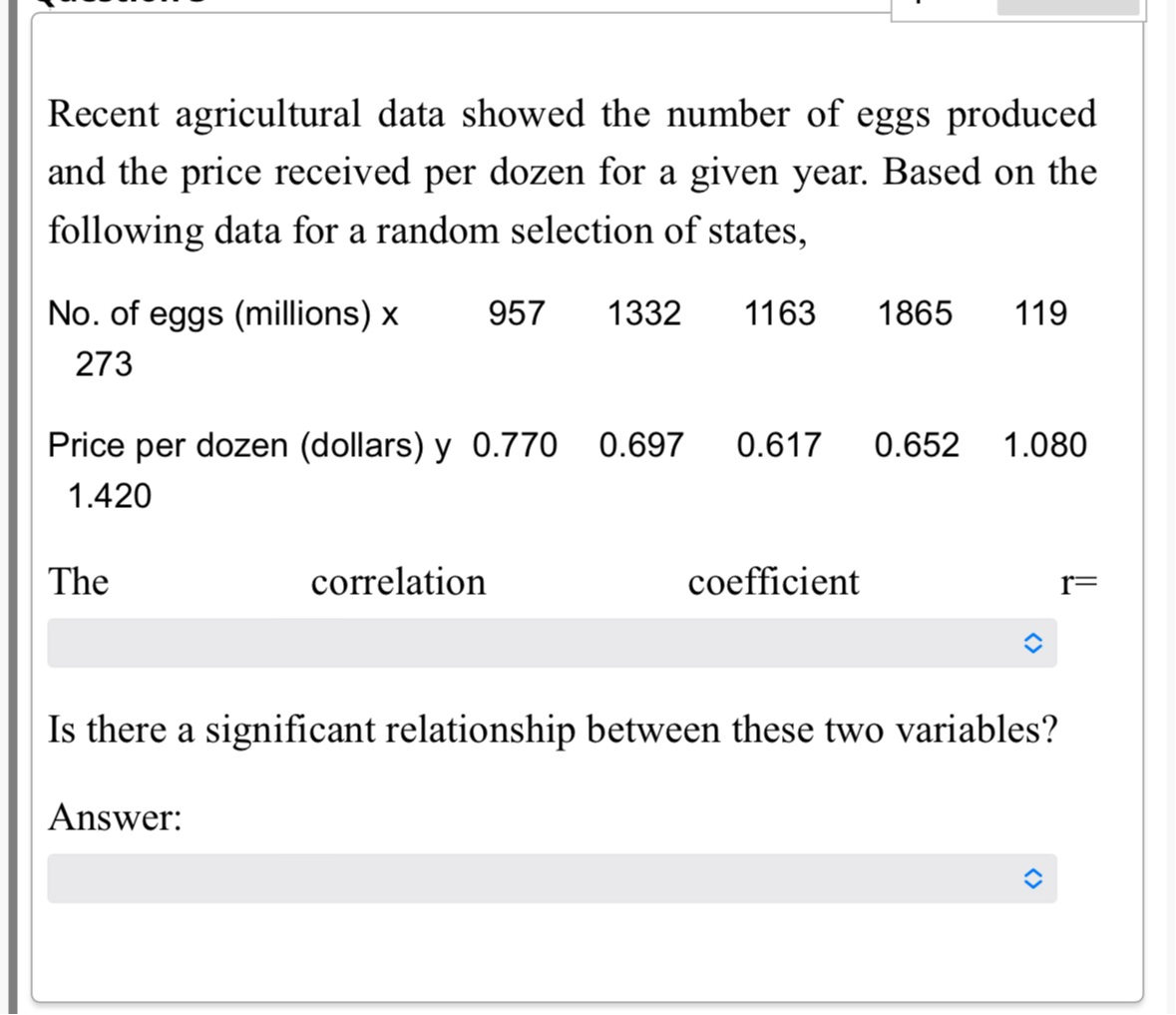 Recent agricultural data showed the number of eggs produced and the price received per dozen for a given year. Based on the following data for a random selection of states,

 
No. of eggs (millions) x 

273
     957     1332     1163     1865     119 

 
Price per dozen (dollars) y 

1.420
     0.770     0.697     0.617     0.652     1.080 



The correlation coefficient r=
□
Is there a significant relationship between these two variables?
Answer:
□