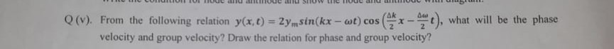 Q(v). From the following relation y(x, t)=2 ymsin (k x-ω t) cos((Δ k)/(2) x-(Δω)/(2) t), what will be the phase velocity and group velocity? Draw the relation for phase and group velocity?