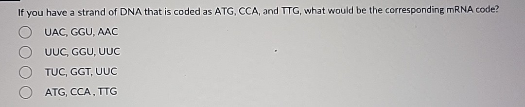 If you have a strand of DNA that is coded as ATG, CCA, and TTG, what would be the corresponding mRNA code?
UAC, GGU, AAC
UUC, GGU, UUC
TUC, GGT, UUC
ATG, CCA, TTG