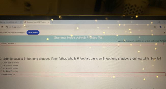 jechrme nert goun bint lirueer
Sta mitut
Grammar Hero's ASVAB Practice Te'st
CortectAnsiner ic
3. Sophie casts a 5 -foot-long shadow. If her father, who is 6 feet tall, casts an 8 -foot-long shadow, then how tall is Sophie?
A) 4 leet 10 inches
B) 3 feer 3 inches
C) 4 fents inches
D) 4 feet 6 unches
armatAnswer D
