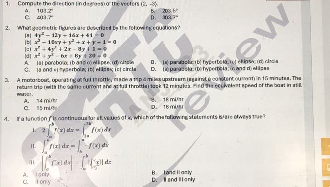 1. Compute the direction (in degrees) of the vectors (2,-3).
A. 103.2^∘
B. 203.5^∘
C. 403.7^∘
D. 303.7^∘
2. What geometric figures are described by the following equations?
(a) 4 y^2-12 y+16 x+41=0
(b) x^2-10 x y+y^2+x+y+1=0
(c) x^2+4 y^2+2 x-8 y+1=0
(d) x^2+y^2-6 x+8 y+20=0
A. (a) parabola; (b and c) ellipse; (d) circle
B. (a) parabola; (b) hyperbola; (c) ellipse; (d) circle
C. (a and c) hyperbola; (b) ellipse; (c) circle
D. (a) parabola; (b) hyperbola; (c and d) ellipse
3. A motorboat, operating at full throttle, made a trip 4 miles upstream (against a constant current) in 15 minutes. The return trip (with the same current and at full throttle) took 12 minutes. Find the equivalent speed of the boat in still water.
A. 14 mi / hr
B. 18 mi / hr
C. 15 mi / hr
D. 16 mi / hr
4. If a function f is continuous for all values of x, which of the following statements is/are always true?
1. 2 ∫a^b f(x) d x=∫2 a^2 b f(x) d x
II. ∫a^b f(x) d x=∫b^a-f(x) d x
III. .|∫a^b f(x) d x|=∫a^b| h^x) | d x
A. I only
B. I and II only
C. II only
D. II and III only