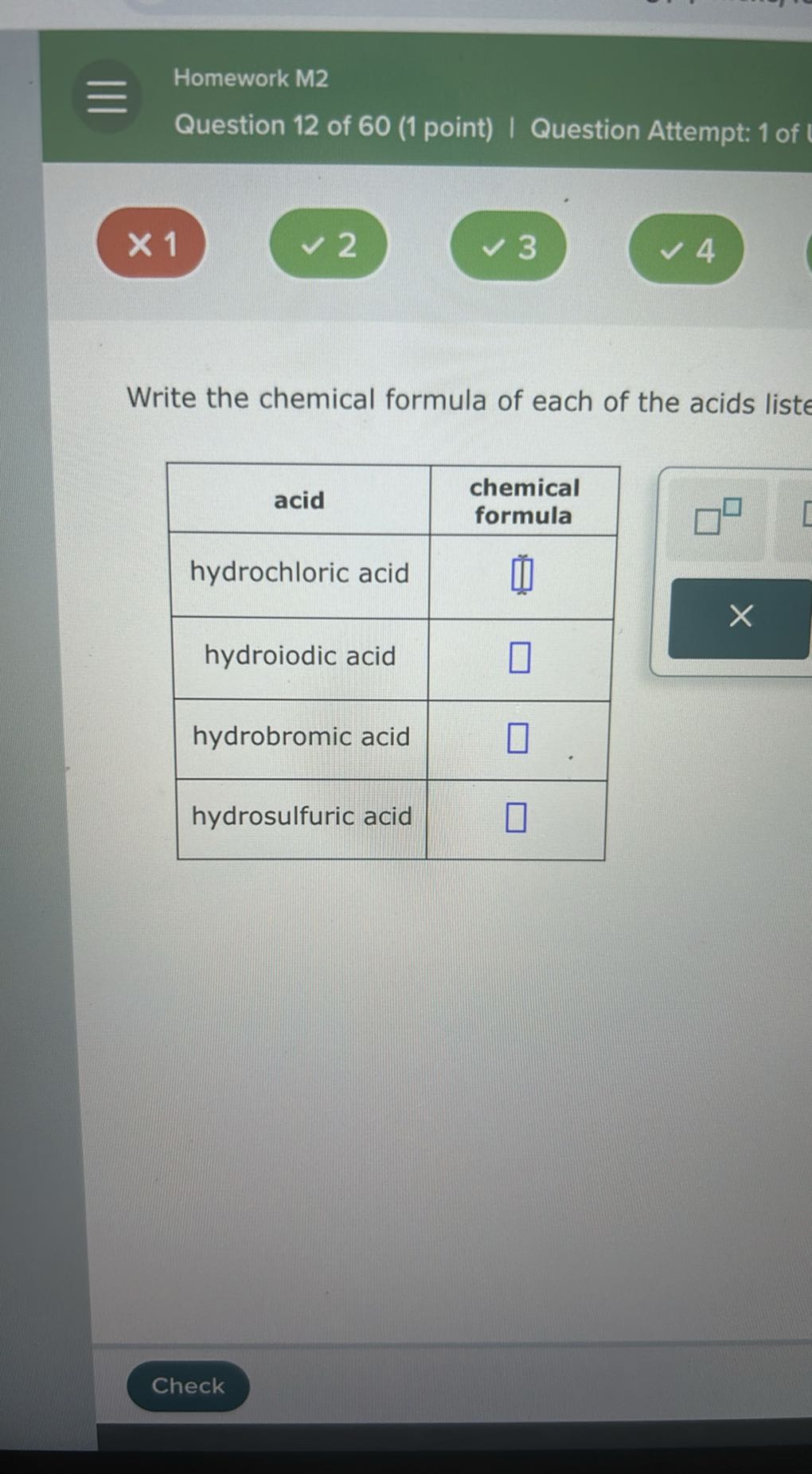 Homework M2
Question 12 of 60 (1 point) | Question Attempt: 1 of
× 1
2
3
4

Write the chemical formula of each of the acids liste

acid      
chemical 

formula
 

hydrochloric acid     □ 

hydroiodic acid     □ 

hydrobromic acid     □ 

hydrosulfuric acid     □ 


Check
