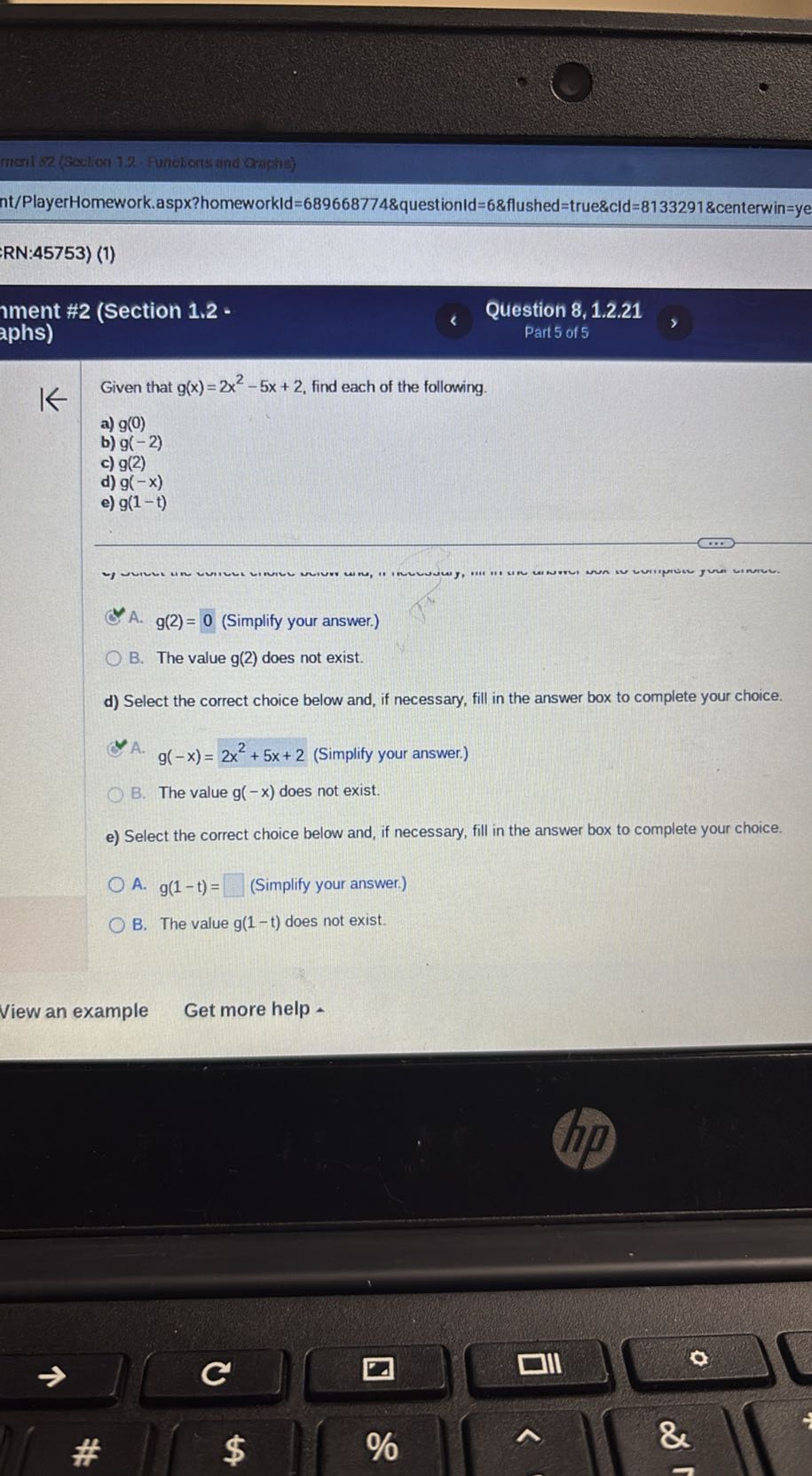 morit:2 (Aection 1%-Funcligns and Oriphis)
nt/PlayerHomework.aspx?homeworkId=689668774&questionld=6&flushed=true&cld=8133291&centerwin=ye
RN:45753) (1)
Iment #2 (Section 1.2 -
Question 8, 1.2.21
aphs)
Part 5 of 5

Given that g(x)=2 x^2-5 x+2, find each of the following.
a) g(0)
b) g(-2)
c) g(2)
d) g(-x)
e) g(1-t)
A. g(2)=0 (Simplify your answer.)
B. The value g(2) does not exist.
d) Select the correct choice below and, if necessary, fill in the answer box to complete your choice.
A. g(-x)=2 x^2+5 x+2 (Simplify your answer.)
B. The value g(-x) does not exist.
e) Select the correct choice below and, if necessary, fill in the answer box to complete your choice.
A. g(1-t)= □ (Simplify your answer.)
B. The value g(1-t) does not exist.
View an example
Get more help -