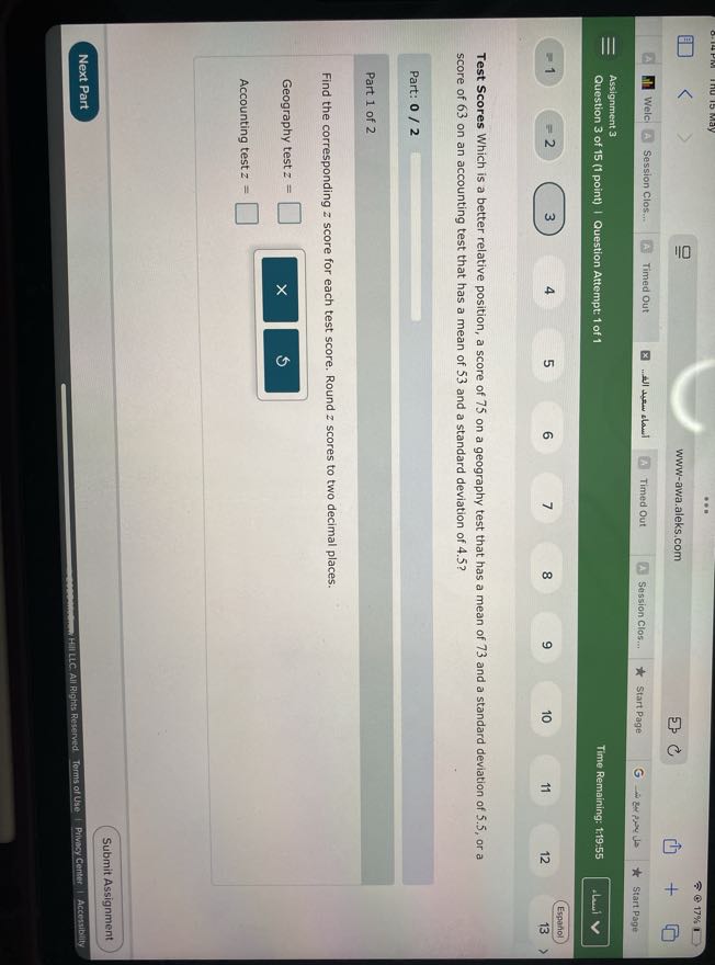 17 %
www-awa.aleks.com
Welc
Session Clos...
Timed Out
????? ???? ???...
Timed Out
Session Clos...
Start Page
Start Page
Assignment 3
Question 3 of 15 (1 point) | Question Attempt: 1 of 1
Time Remaining: 1:19-55
Alsui
1
=2
3
4
5
6
7
8
9
10
11
12
Espaniol
13

Test Scores Which is a better relative position, a score of 75 on a geography test that has a mean of 73 and a standard deviation of 5.5 , or a score of 63 on an accounting test that has a mean of 53 and a standard deviation of 4.5 ?

Part: 0 / 2

Part 1 of 2

Find the corresponding z score for each test score. Round z scores to two decimal places.

Geography test z= □
Accounting test z= □
Submit Assignment
Next Part
Hill Lic: All Rights Reserved. Torms of Use Privesy Center |
Accessibility