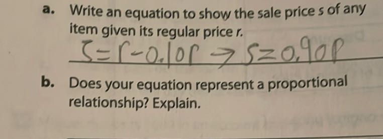 a. Write an equation to show the sale price s of any item given its regular price r.

    ζ=r-0.10 r → s=0.90 p

b. Does your equation represent a proportional relationship? Explain.