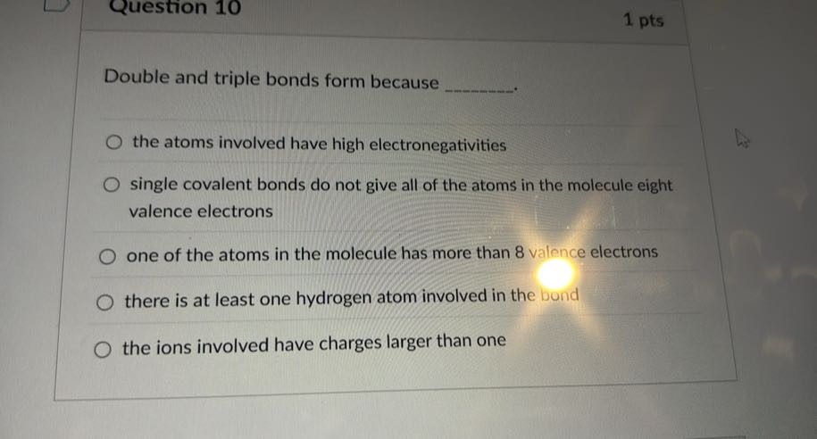 Question 10
1 pts

Double and triple bonds form because 
the atoms involved have high electronegativities
single covalent bonds do not give all of the atoms in the molecule eight valence electrons
one of the atoms in the molecule has more than 8 valence electrons
there is at least one hydrogen atom involved in the bond
the ions involved have charges larger than one