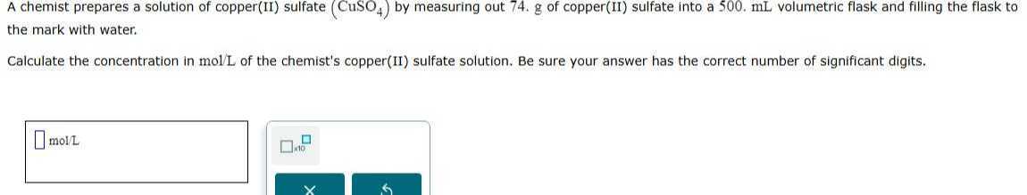 A chemist prepares a solution of copper(II) sulfate (CuSO4) by measuring out 74 . g of copper(II) sulfate into a 500 . mL volumetric flask and filling the flask to the mark with water.

Calculate the concentration in mol / L of the chemist's copper(II) sulfate solution. Be sure your answer has the correct number of significant digits.
□ mol / L □ 10