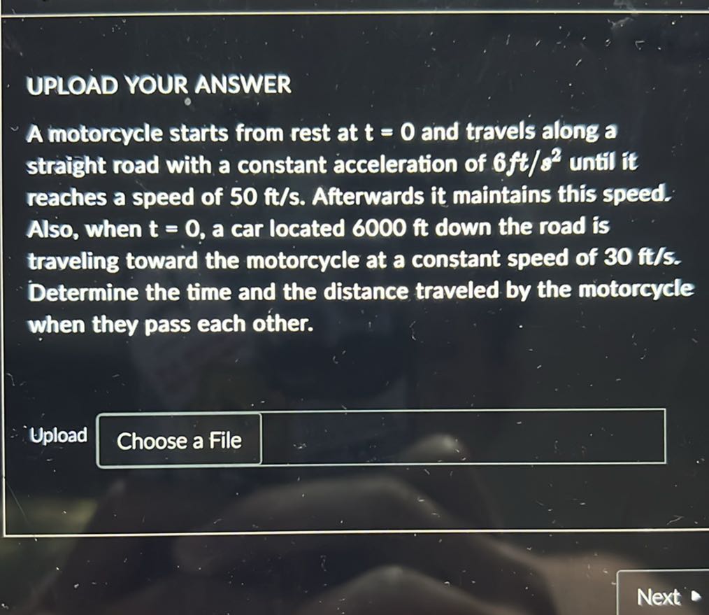 UPLOAD YOUR ANSWER
A motorcycle starts from rest at 𝐭=0 and travels along a straight road with a constant acceleration of 6 ft / s^2 until it reaches a speed of 50 ft / s. Afterwards it maintains this speed. Also, when 𝐭=0, a car located 6000 ft down the road is traveling toward the motorcycle at a constant speed of 30 ft / s Determine the time and the distance traveled by the motorcycle when they pass each other.

Upload
Choose a File
