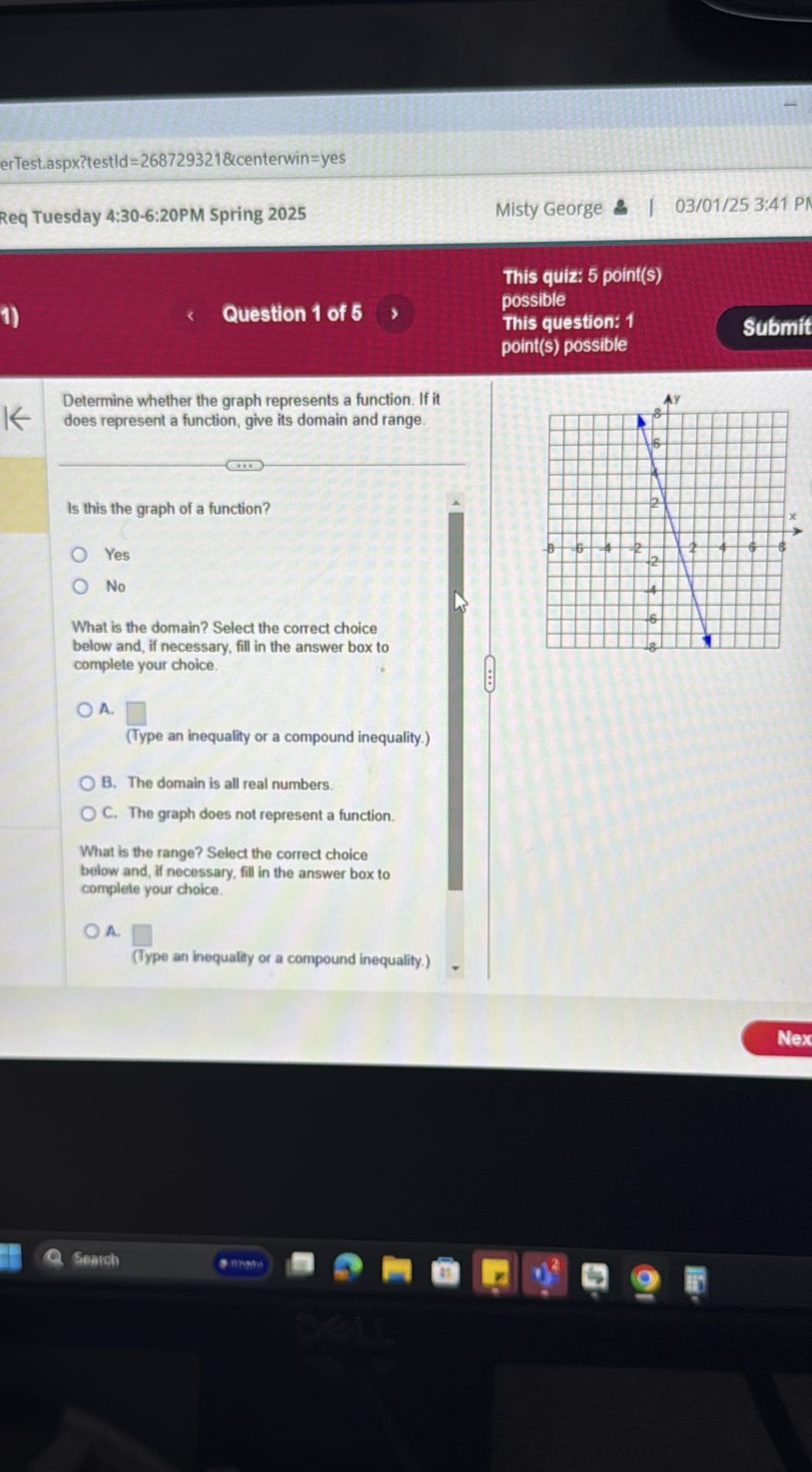 erTest.aspx?testld =268729321 &centerwin=yes
Req Tuesday 4:30-6:20PM Spring 2025
Misty George
03/01/25 3:41 PI
1)
Question 1 of 5
This quiz: 5 point(s)
possible
This question: 1
Submit

Determine whether the graph represents a function. If it does represent a function, give its domain and range.

Is this the graph of a function?
Yes
No
What is the domain? Select the correct choice below and, if necessary, fill in the answer box to complete your choice.
A. □
(Type an inequality or a compound inequality.)
B. The domain is all real numbers.
C. The graph does not represent a function.

What is the range? Select the correct choice below and, If necessary, fill in the answer box to complete your choice.
A. □
(Type an inequality or a compound inequality.)
Nex
Genuch
mhans