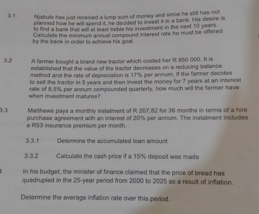 3.1 Njabulo has just received a lump sum of money and since he still has not planned how he will spend it, he decided to invest it in a bank. His desire is to find a bank that will at least treble his investment in the next 10 years. Calculate the minimum annual compound interest rate he must be offered by the bank in order to achieve his goal.
3.2 A farmer bought a brand new tractor which costed her R 950 000. It is established that the value of the tractor decreases on a reducing balance method and the rate of depreciation is 17 % per annum. If the farmer decides to sell the tractor in 5 years and then invest the money for 7 years at an interest rate of 8,5 % per annum compounded quarterly, how much will the farmer have when investment matures?
3.3 Matthews pays a monthly instalment of R 207,82 for 36 months in terms of a hire purchase agreement with an interest of 20 % per annum. The instalment includes a R53 insurance premium per month.
3.3.1 Determine the accumulated loan amount
3.3.2 Calculate the cash price if a 15% deposit was made

In his budget, the minister of finance claimed that the price of bread has quadrupled in the 25-year period from 2000 to 2025 as a result of inflation.

Determine the average inflation rate over this period.