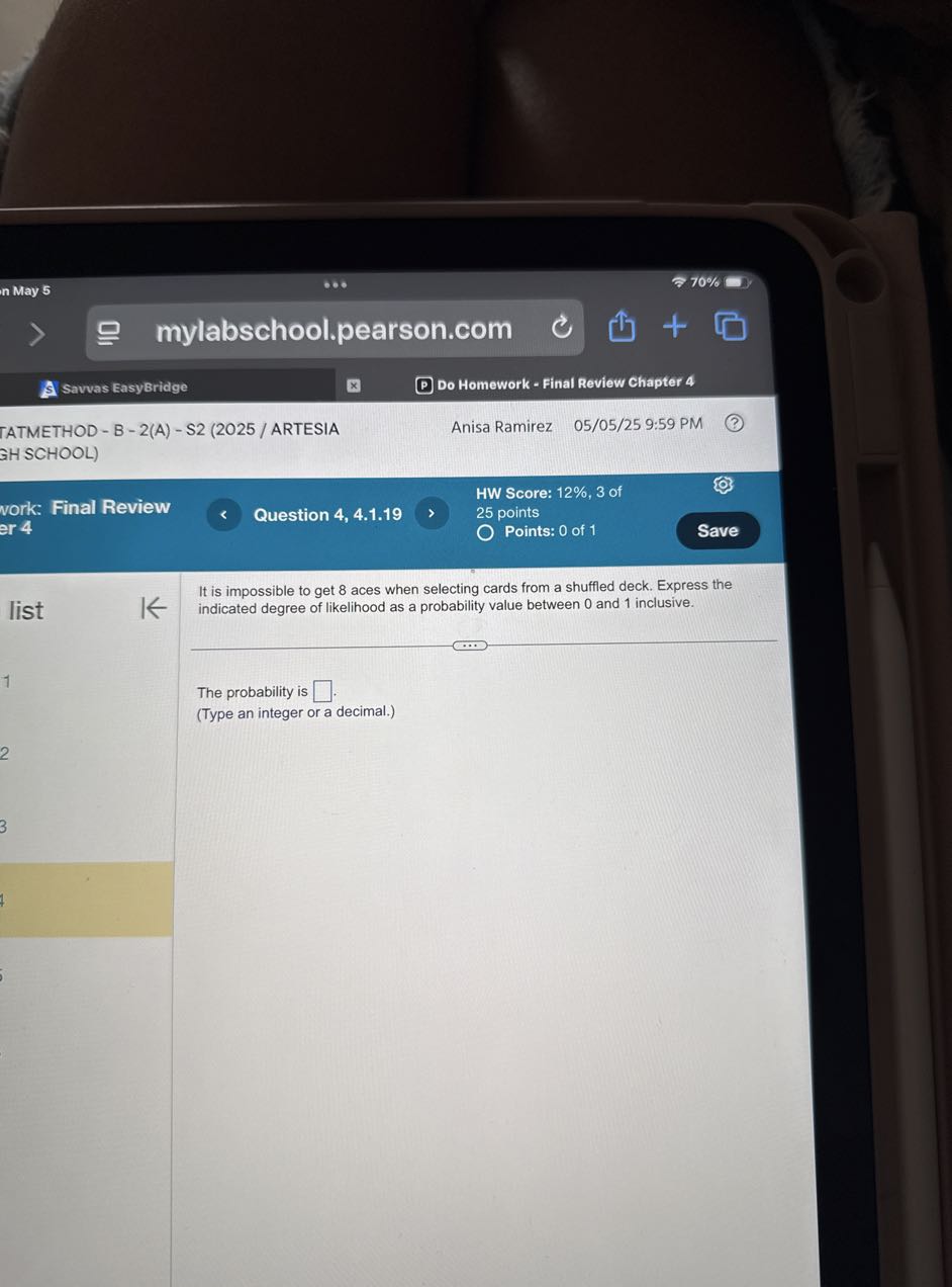 n May 5
70 %
mylabschool.pearson.com
Savvas EasyBridge
Do Homework - Final Review Chapter 4
TATMETHOD - B - 2(A) - 22 (2025 / ARTESIA
Anisa Ramirez 05/05/25 9:59 PM
GHSCHOOL)
HW Score: 12%, 3 of
vork: Final Review
25 points
er 4
Question 4, 4.1.19
Points: 0 of 1
Save

It is impossible to get 8 aces when selecting cards from a shuffled deck. Express the
list indicated degree of likelihood as a probability value between 0 and 1 inclusive.

The probability is □ .
(Type an integer or a decimal.)