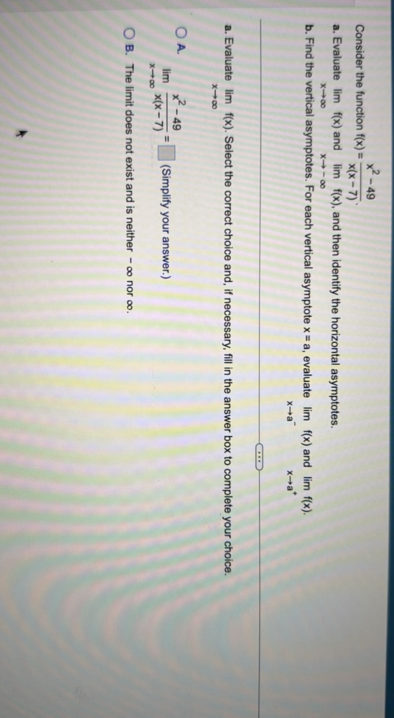 Consider the function f(x)=(x^2-49)/(x(x-7)).
a. Evaluate limx →∞ f(x) and limx →-∞ f(x), and then identify the horizontal asymptotes.
b. Find the vertical asymptotes. For each vertical asymptote x=a, evaluate limx → a^- f(x) and limx → a^+ f(x).
a. Evaluate limx →∞ f(x). Select the correct choice and, if necessary, fill in the answer box to complete your choice.
A. limx →∞(x^2-49)/(x(x-7))=□ (Simplify your answer.)
B. The limit does not exist and is neither -∞ nor ∞.