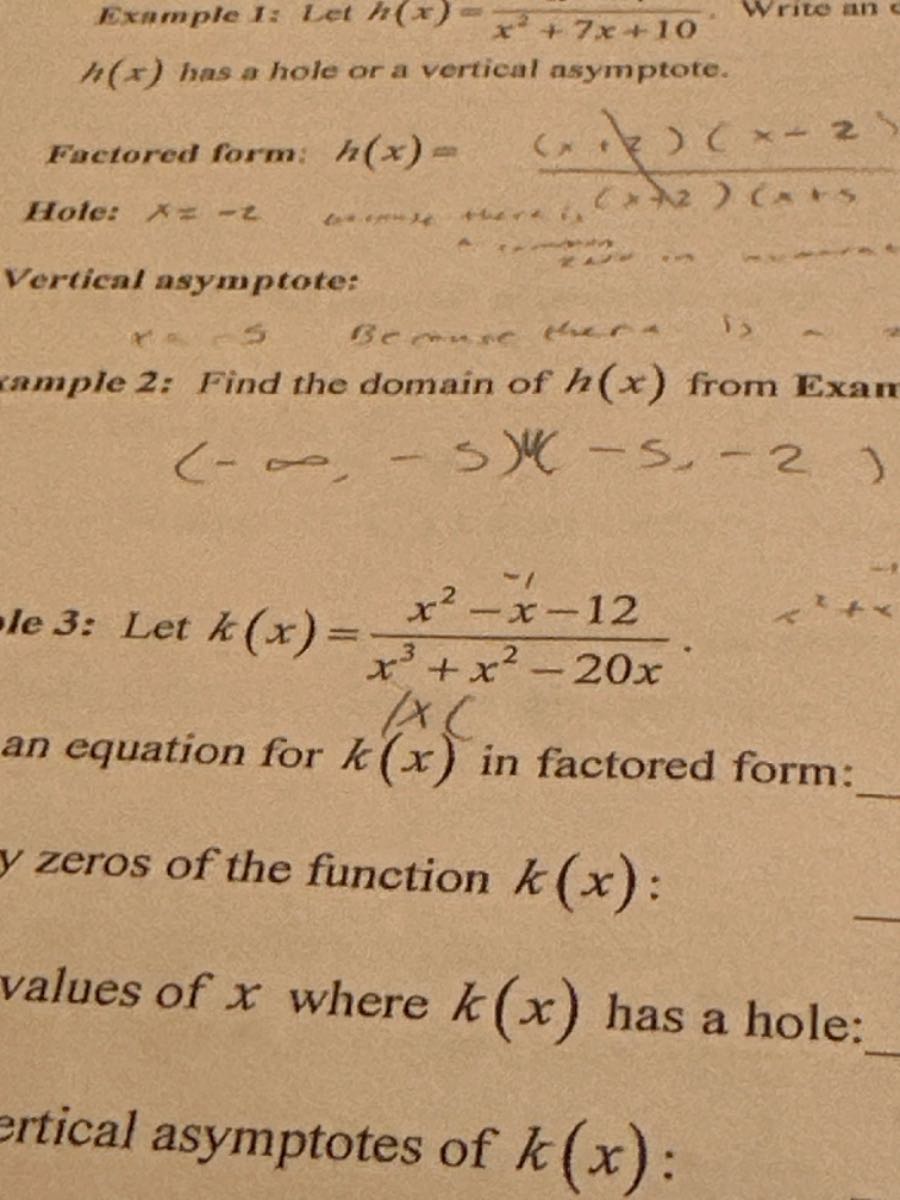 
h(x) has a hole or a vertical asymptote.
Factored form: h(x)= 
Hole:  ((x+2)(x-2)/((x+12)(x+1) 

Vertical asymptote:
rample 2: Find the domain of h(x) from Exam

    (-∞,-5)(-5,-2)


Te 3: Let k(x)=(x^2-x-12)/(x^3+x^2-20 x). an equation for k(x) in factored form: 
y zeros of the function k(x) :
values of x where k(x) has a hole: 
ertical asymptotes of k(x) :