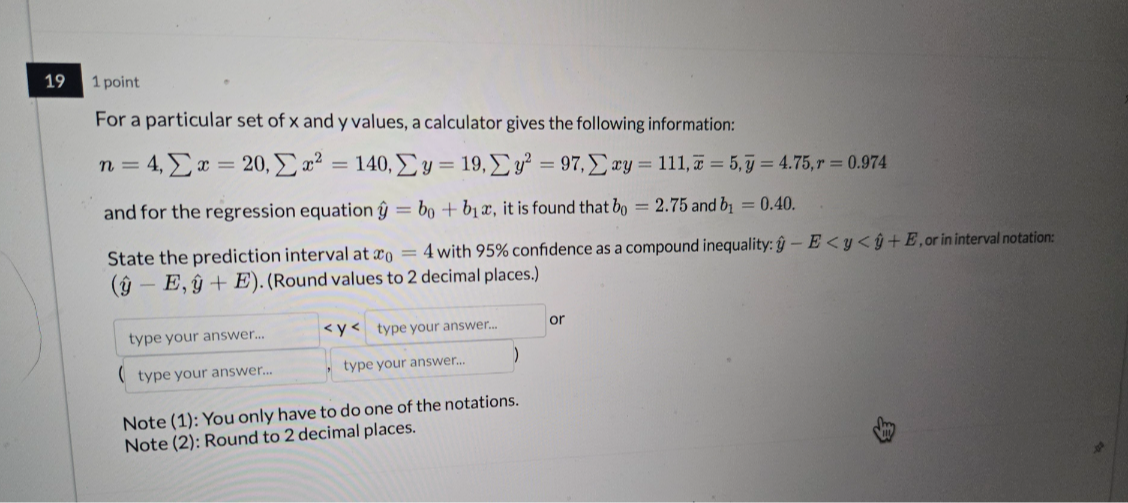 19
1 point
For a particular set of x and y values, a calculator gives the following information:

    n=4, ∑ x=20, ∑ x^2=140, ∑ y=19, ∑ y^2=97, ∑ x y=111, x̅=5, y̅=4.75, r=0.974

and for the regression equation ŷ=b0+b1 x, it is found that b0=2.75 and b1=0.40.
State the prediction interval at x0=4 with 95 % confidence as a compound inequality: ŷ-E<y<ŷ+E, or in interval notation: (ŷ-E, ŷ+E). (Round values to 2 decimal places.)
□ or
type your answer...
, type your answer...

Note (1): You only have to do one of the notations.
Note (2): Round to 2 decimal places.