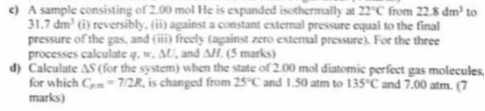 c) A sample consisting of 200 mol He is cypunded isothermally at 22^∘C from 228 dm^3 to 31.7 dm^4 (i) reversibly, (i) against a constant extermal prevare equal to the final pressurc of the pas, and (iii) fresly (apainst zero external prowsurel. For the three procesess calculate ψ, π, Δ V, and Δ I, ( 5 marks)
d) Calculate Δ S (for the system) when the state of 200 mol diatomic perfect gas molecules, for which Cr=7=7 / 2 R is changed from 25^∘C and 1.50 atm to 135^∘C and 7.00 atm . 7 marks)