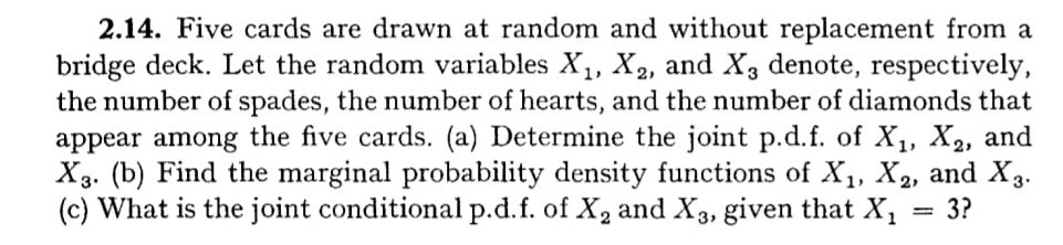 2.14. Five cards are drawn at random and without replacement from a bridge deck. Let the random variables X1, X2, and X3 denote, respectively, the number of spades, the number of hearts, and the number of diamonds that appear among the five cards. (a) Determine the joint p.d.f. of X1, X2, and X3. (b) Find the marginal probability density functions of X1, X2, and X3. (c) What is the joint conditional p.d.f. of X2 and X3, given that X1=3 ?