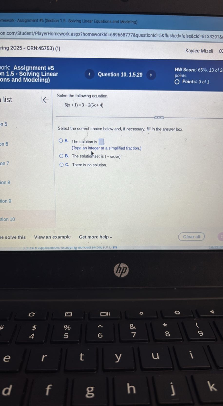 mework-Assignment fis (Section 1.5 -Solving Linear Equations and Modeling)
on.com/Student/PlayerHomework.aspX?homeworkId=689668777&questionld=5&flushed=false&cld=8133291&
ring 2025 - CRN:45753) (1)
Kaylee Mizell
ork: Assignment #5
n 1.5 - Solving Linear
Question 10, 1.5.29
HW Score: 65 %, 13 of 2
ons and Modeling)
points
Points: 0 of 1

Solve the following equation.

    6(x+1)=3-2(6 x+4)


Select the correct choice below and, if necessary, fill in the answer box.
A. The solution is □
(Type an integer or a simplified fraction.)
B. The solutiof set is (-∞, ∞).
C. There is no solution.
stion 10
e solve this
View an example
Get more help .
Clear all