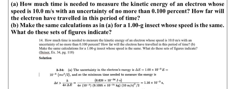 (a) How much time is needed to measure the kinetic energy of an electron whose speed is 10.0  m / s with an uncertainty of no more than 0.100 percent? How far will the electron have travelled in this period of time?
(b) Make the same calculations as in (a) for a 1 . 0 0 - 𝐠 insect whose speed is the same. What do these sets of figures indicate?
14. How much time is needed to measure the kinetic energy of an electron whose speed is 10.0  m / s with an uncertainty of no more than 0.100 percent? How far will the electron have travelled in this period of time? (b) Make the same calculations for a 1.00-g insect whose speed is the same. What do these sets of figures indicate? (Beiser, Ex. 34, pg. 118)
Solution

3-34: (a) The uncertainty in the electron's energy is Δ E=1.00 × 10^-3 E= | 10^-3(mv^2 / 2), and so the minimum time needed to measure the energy is

    Δ t>(h)/(4 πΔ E)=((6.626 × 10^-34 J· s))/(4 π(10^-3)(9.1095 × 10^-31 kg)(10  m / s)^2 / 2)=1.16 × 10^-3 s

